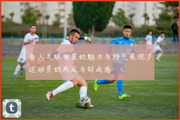 白人足球明星的魅力与帅气展现了运动员的风采与时尚感