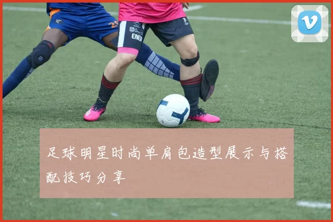足球明星时尚单肩包造型展示与搭配技巧分享