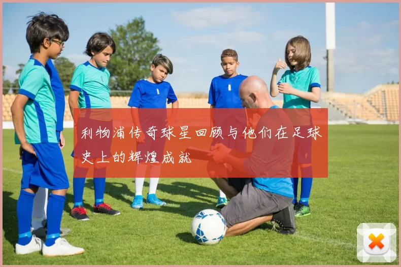 利物浦传奇球星回顾与他们在足球史上的辉煌成就
