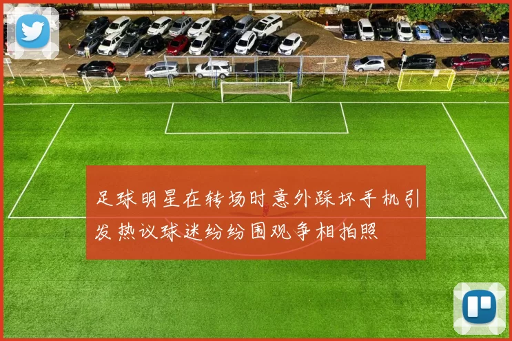 足球明星在转场时意外踩坏手机引发热议球迷纷纷围观争相拍照