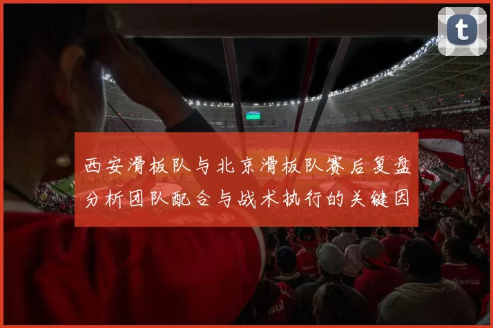 西安滑板队与北京滑板队赛后复盘分析团队配合与战术执行的关键因素