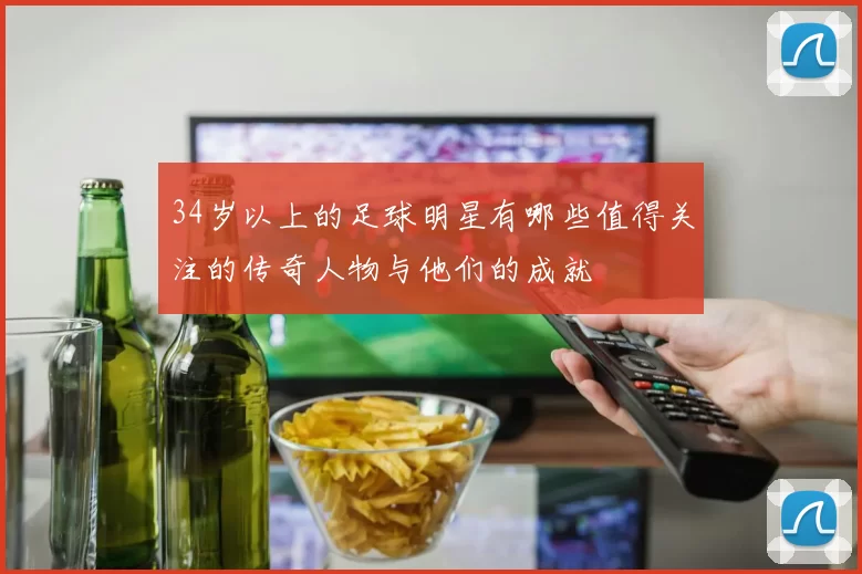 34岁以上的足球明星有哪些值得关注的传奇人物与他们的成就