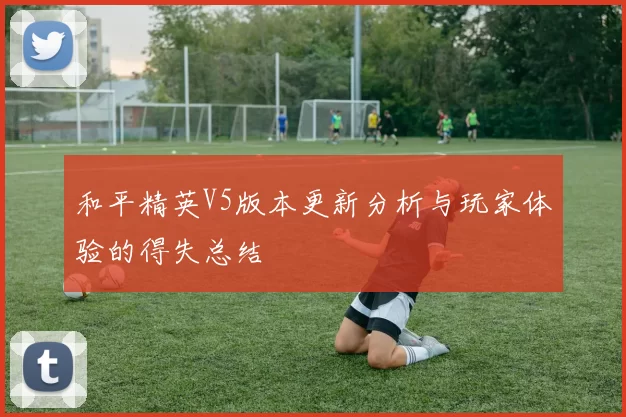 和平精英V5版本更新分析与玩家体验的得失总结