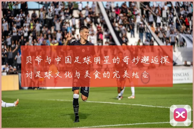 贝爷与中国足球明星的奇妙邂逅探讨足球文化与美食的完美结合