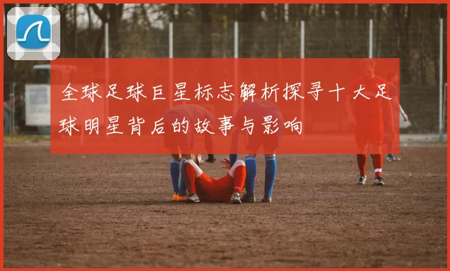 全球足球巨星标志解析探寻十大足球明星背后的故事与影响