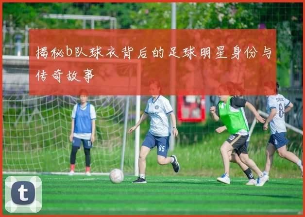 揭秘b队球衣背后的足球明星身份与传奇故事