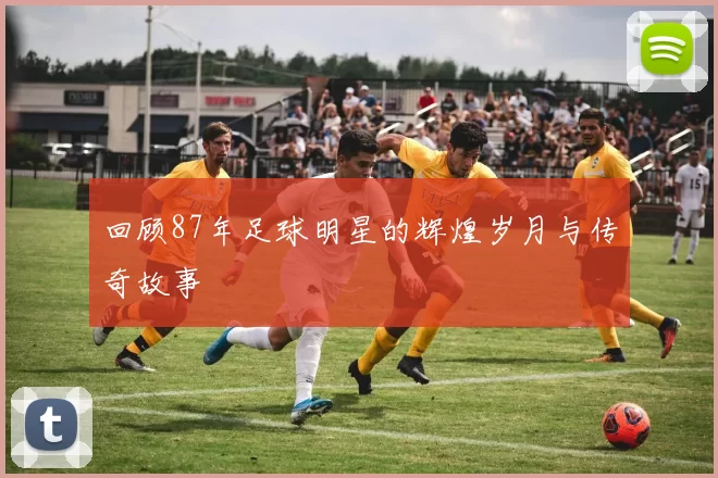 回顾87年足球明星的辉煌岁月与传奇故事