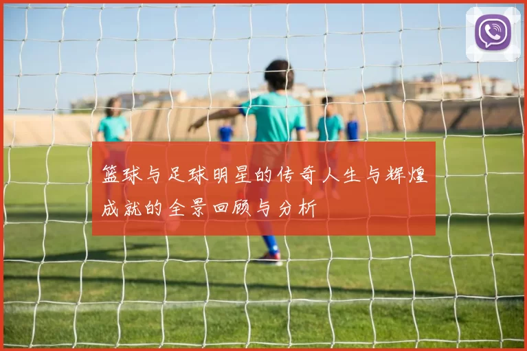 篮球与足球明星的传奇人生与辉煌成就的全景回顾与分析