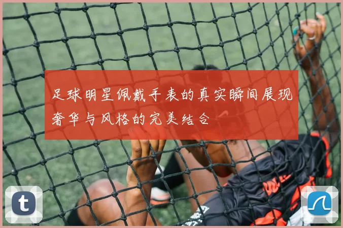 足球明星佩戴手表的真实瞬间展现奢华与风格的完美结合