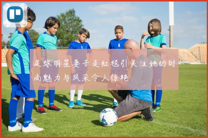 足球明星妻子走红毯引关注她的时尚魅力与风采令人惊艳