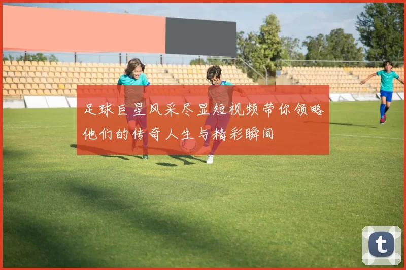足球巨星风采尽显短视频带你领略他们的传奇人生与精彩瞬间