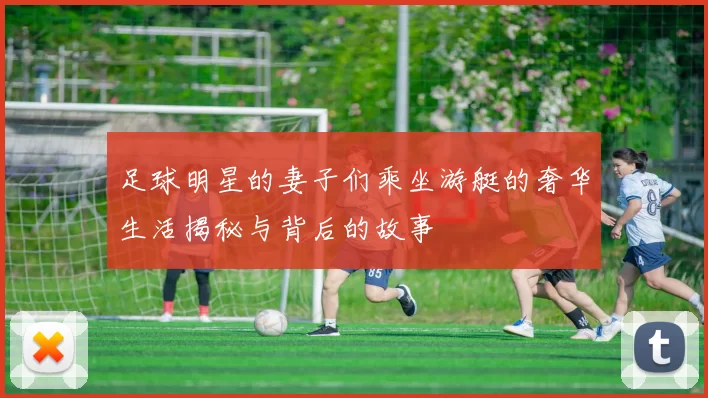 足球明星的妻子们乘坐游艇的奢华生活揭秘与背后的故事