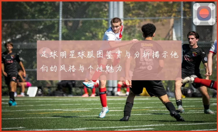 足球明星球服图鉴赏与分析揭示他们的风格与个性魅力