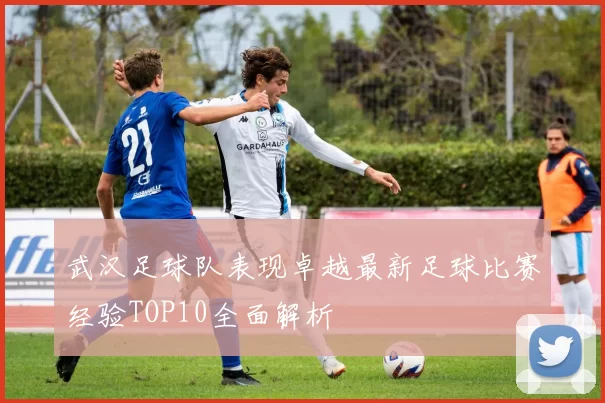 武汉足球队表现卓越最新足球比赛经验TOP10全面解析
