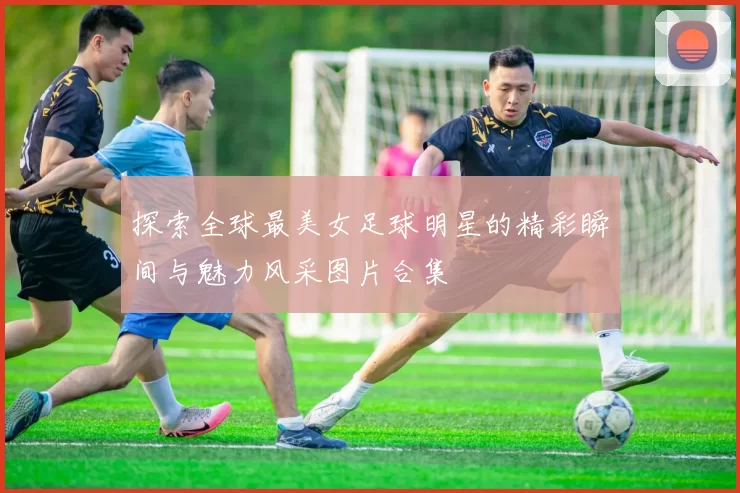 探索全球最美女足球明星的精彩瞬间与魅力风采图片合集