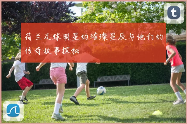 荷兰足球明星的璀璨星辰与他们的传奇故事探秘