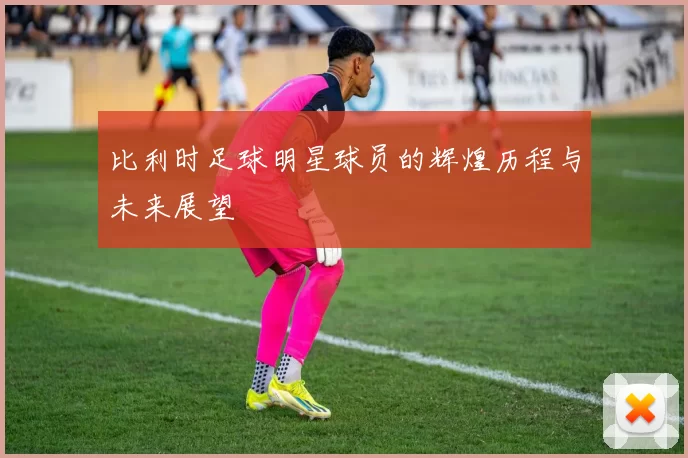 比利时足球明星球员的辉煌历程与未来展望