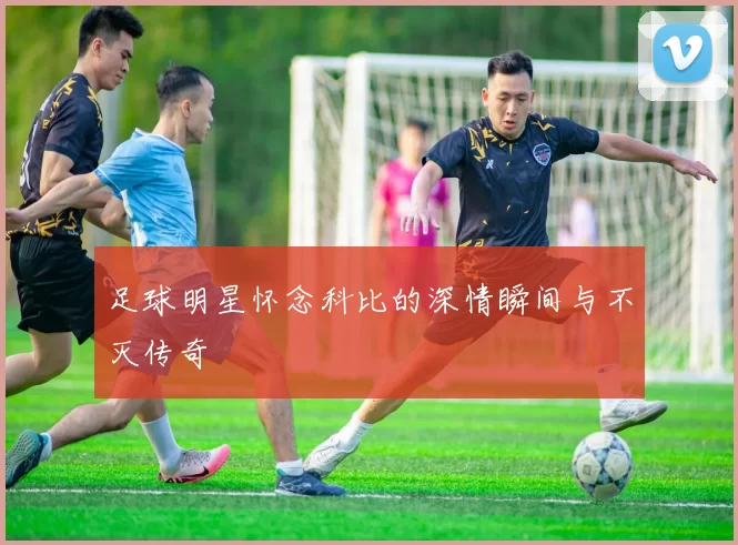 足球明星怀念科比的深情瞬间与不灭传奇