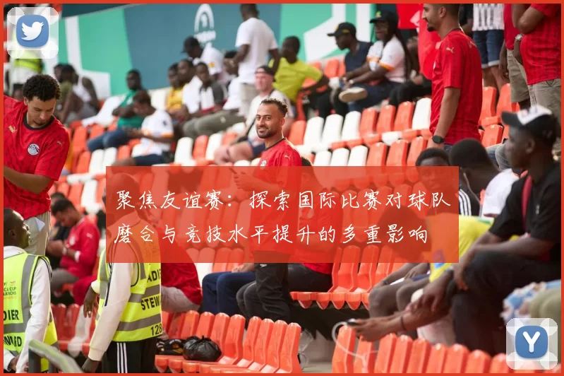 聚焦友谊赛：探索国际比赛对球队磨合与竞技水平提升的多重影响
