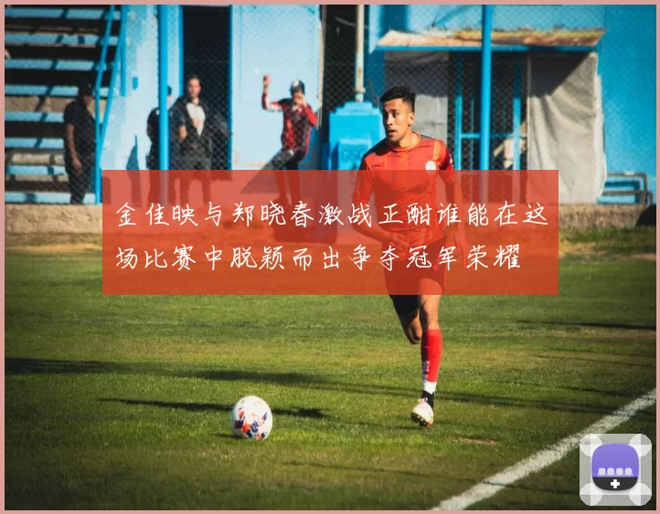 金佳映与郑晓春激战正酣谁能在这场比赛中脱颖而出争夺冠军荣耀