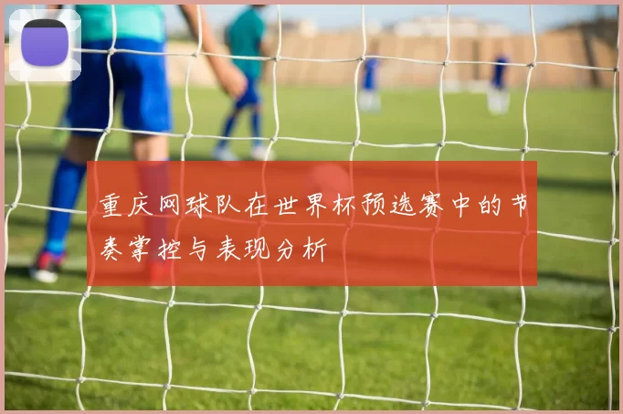 重庆网球队在世界杯预选赛中的节奏掌控与表现分析