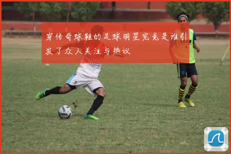 穿传奇球鞋的足球明星究竟是谁引发了众人关注与热议