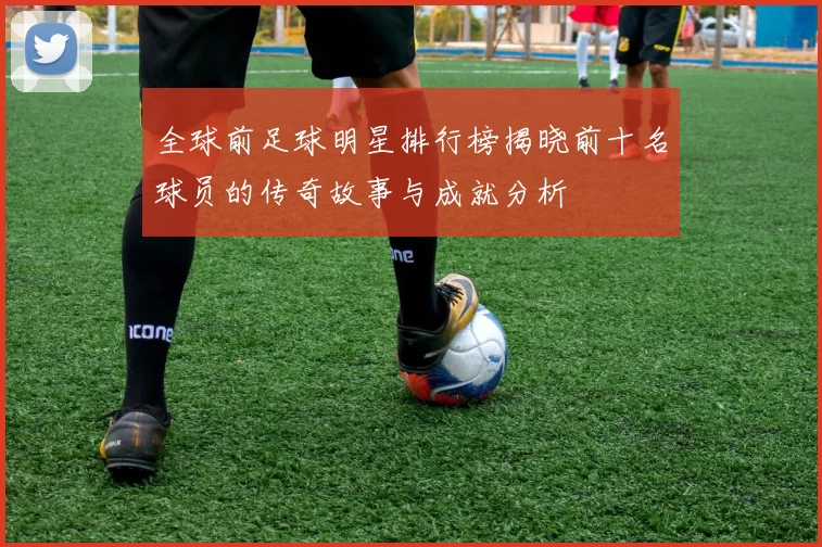 全球前足球明星排行榜揭晓前十名球员的传奇故事与成就分析