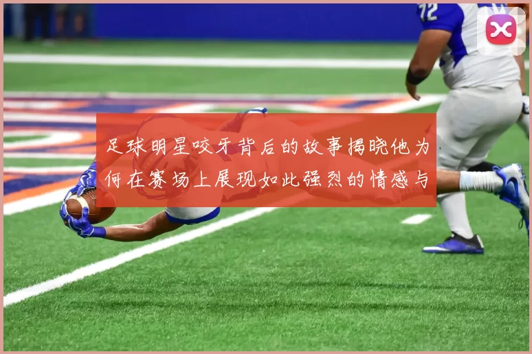足球明星咬牙背后的故事揭晓他为何在赛场上展现如此强烈的情感与斗志