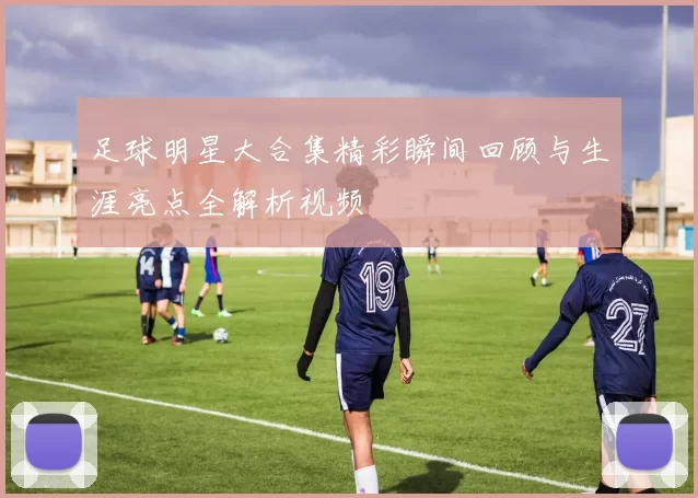 足球明星大合集精彩瞬间回顾与生涯亮点全解析视频