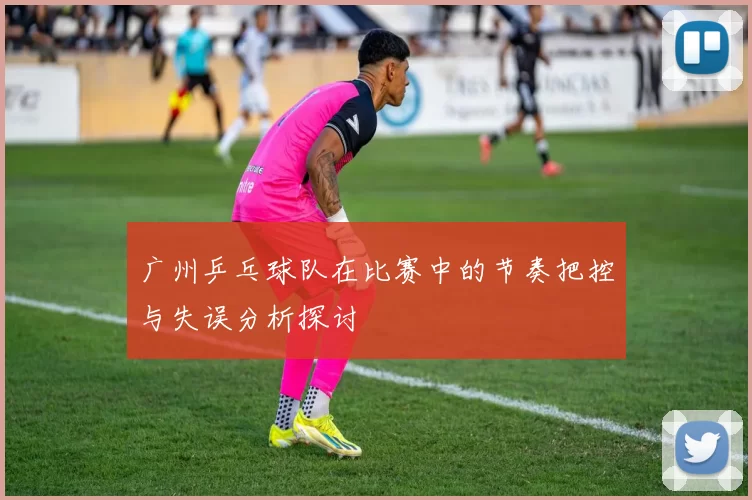 广州乒乓球队在比赛中的节奏把控与失误分析探讨
