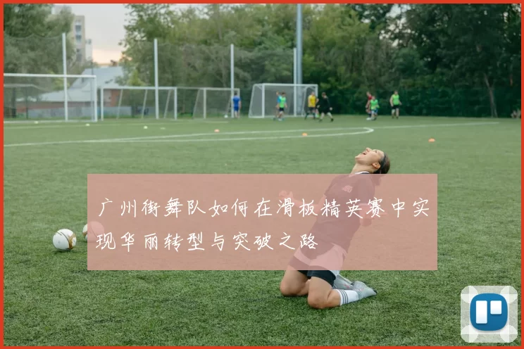广州街舞队如何在滑板精英赛中实现华丽转型与突破之路