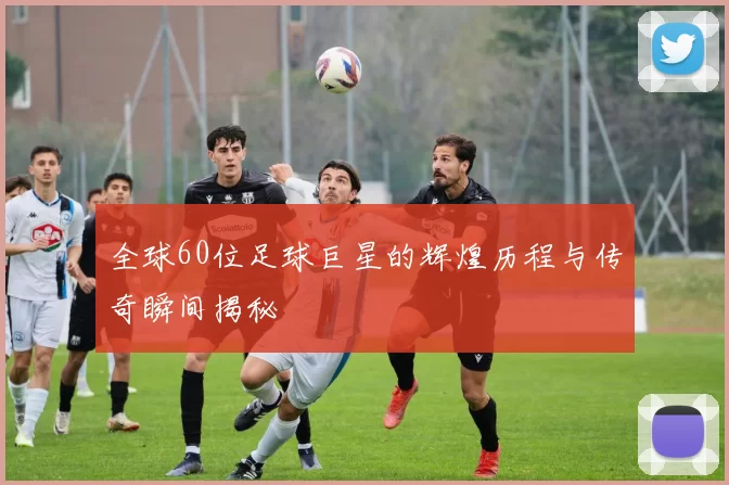 全球60位足球巨星的辉煌历程与传奇瞬间揭秘