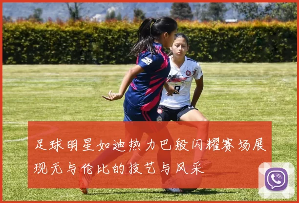 足球明星如迪热力巴般闪耀赛场展现无与伦比的技艺与风采