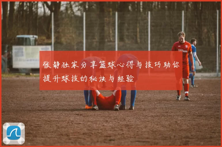 张静独家分享篮球心得与技巧助你提升球技的秘诀与经验