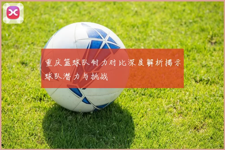 重庆篮球队耐力对比深度解析揭示球队潜力与挑战