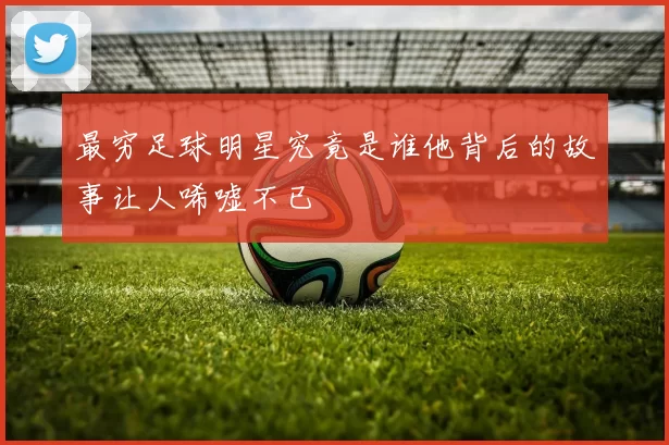 最穷足球明星究竟是谁他背后的故事让人唏嘘不已