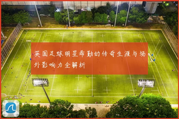 英国足球明星希勤的传奇生涯与场外影响力全解析