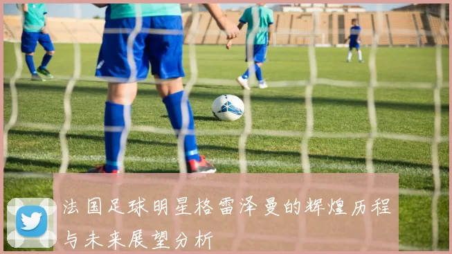法国足球明星格雷泽曼的辉煌历程与未来展望分析