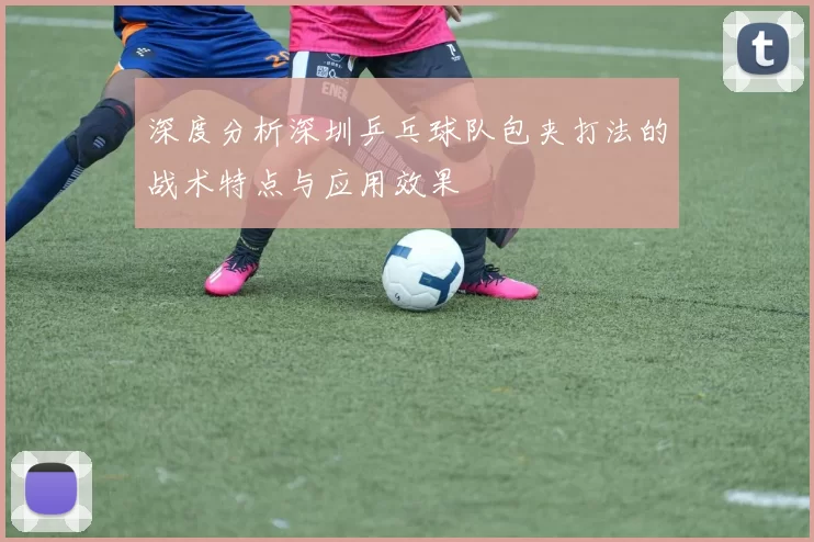 深度分析深圳乒乓球队包夹打法的战术特点与应用效果