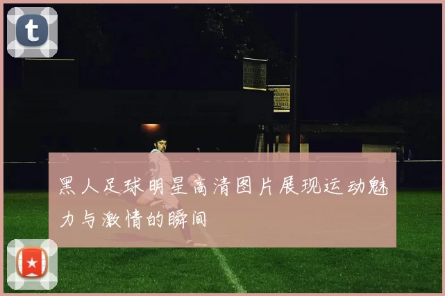黑人足球明星高清图片展现运动魅力与激情的瞬间