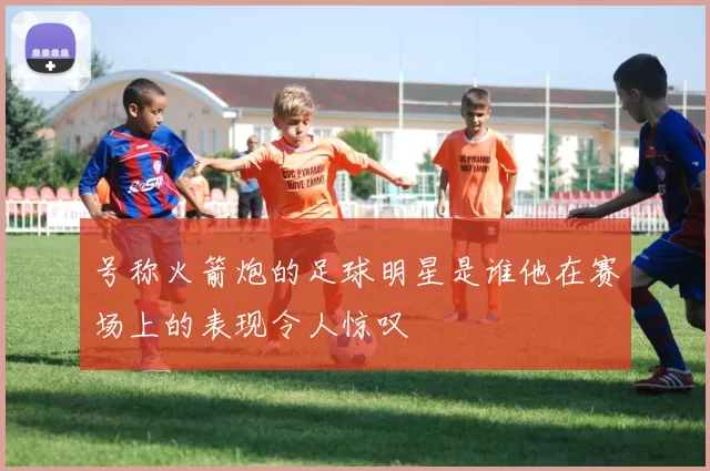 号称火箭炮的足球明星是谁他在赛场上的表现令人惊叹