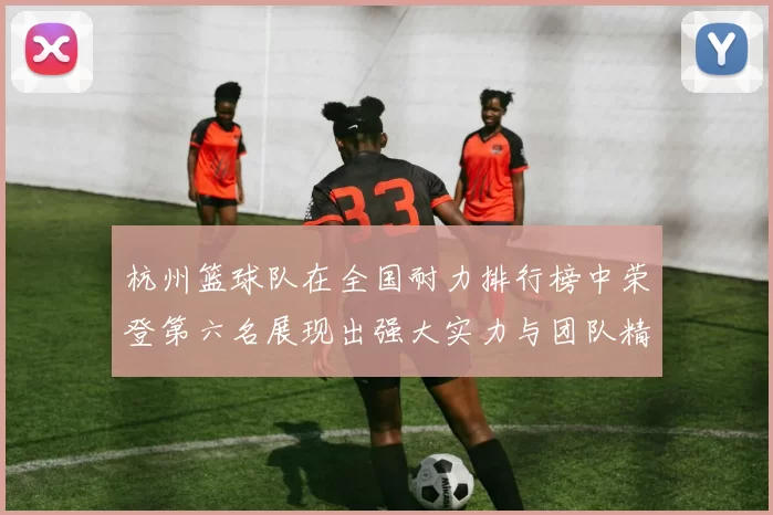 杭州篮球队在全国耐力排行榜中荣登第六名展现出强大实力与团队精神