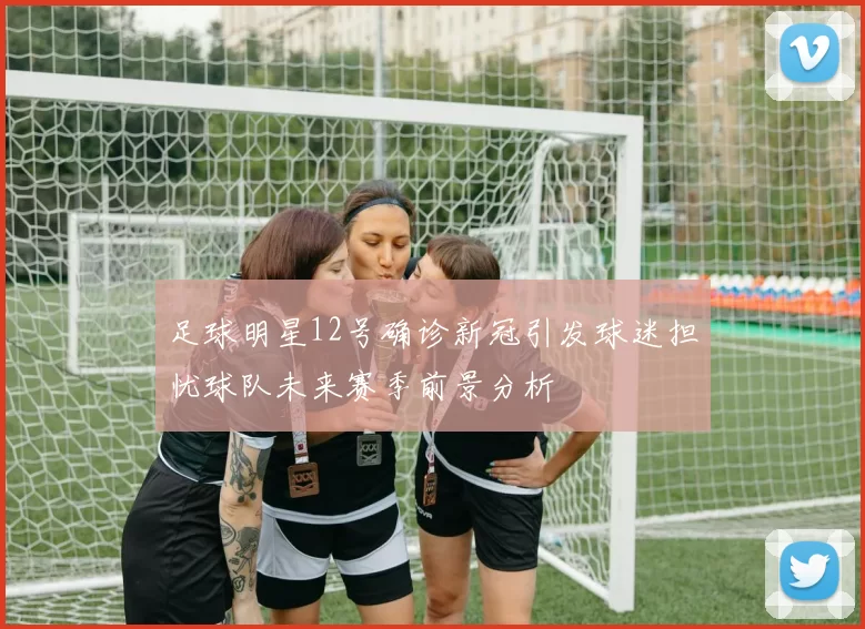 足球明星12号确诊新冠引发球迷担忧球队未来赛季前景分析