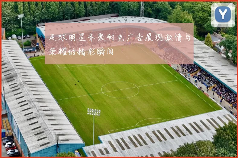 足球明星齐聚耐克广告展现激情与荣耀的精彩瞬间