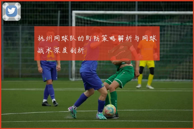 杭州网球队的盯防策略解析与网球战术深度剖析
