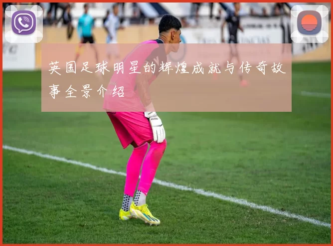 英国足球明星的辉煌成就与传奇故事全景介绍