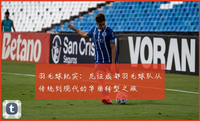 羽毛球纪实：见证成都羽毛球队从传统到现代的华丽转型之旅