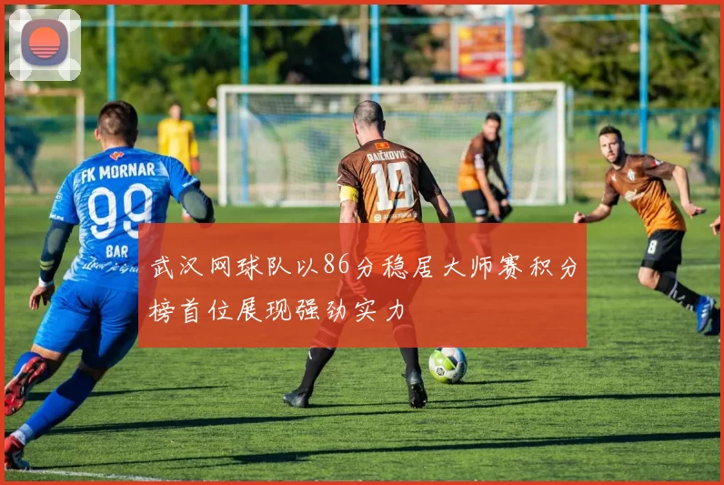 武汉网球队以86分稳居大师赛积分榜首位展现强劲实力