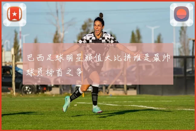 巴西足球明星颜值大比拼谁是最帅球员榜首之争