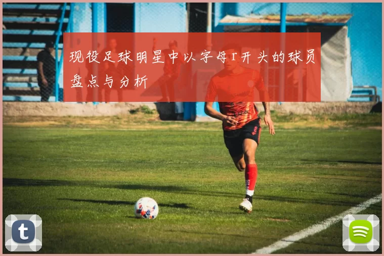 现役足球明星中以字母r开头的球员盘点与分析